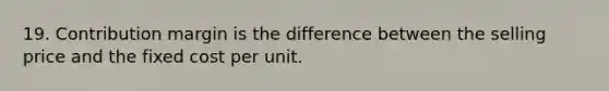 19. Contribution margin is the difference between the selling price and the fixed cost per unit.