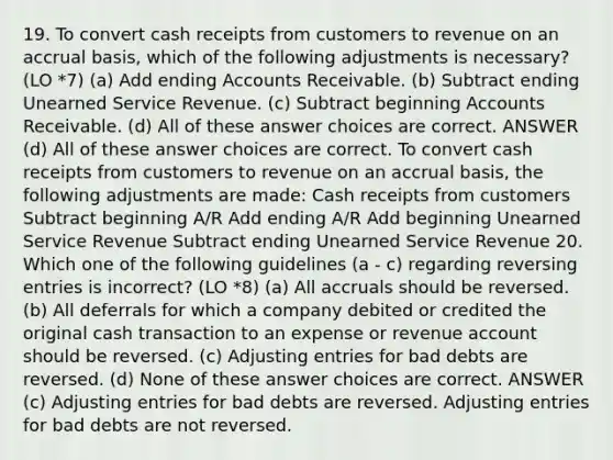 19. To convert cash receipts from customers to revenue on an accrual basis, which of the following adjustments is necessary? (LO *7) (a) Add ending Accounts Receivable. (b) Subtract ending Unearned Service Revenue. (c) Subtract beginning Accounts Receivable. (d) All of these answer choices are correct. ANSWER (d) All of these answer choices are correct. To convert cash receipts from customers to revenue on an accrual basis, the following adjustments are made: Cash receipts from customers Subtract beginning A/R Add ending A/R Add beginning Unearned Service Revenue Subtract ending Unearned Service Revenue 20. Which one of the following guidelines (a - c) regarding <a href='https://www.questionai.com/knowledge/k0IXR9FSMO-reversing-entries' class='anchor-knowledge'>reversing entries</a> is incorrect? (LO *8) (a) All accruals should be reversed. (b) All deferrals for which a company debited or credited the original cash transaction to an expense or revenue account should be reversed. (c) <a href='https://www.questionai.com/knowledge/kGxhM5fzgy-adjusting-entries' class='anchor-knowledge'>adjusting entries</a> for bad debts are reversed. (d) None of these answer choices are correct. ANSWER (c) Adjusting entries for bad debts are reversed. Adjusting entries for bad debts are not reversed.