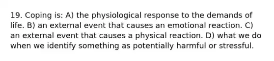 19. Coping is: A) the physiological response to the demands of life. B) an external event that causes an emotional reaction. C) an external event that causes a physical reaction. D) what we do when we identify something as potentially harmful or stressful.