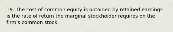 19. The cost of common equity is obtained by retained earnings is the rate of return the marginal stockholder requires on the firm's common stock.