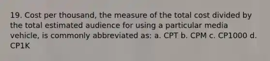 19. Cost per thousand, the measure of the total cost divided by the total estimated audience for using a particular media vehicle, is commonly abbreviated as: a. CPT b. CPM c. CP1000 d. CP1K