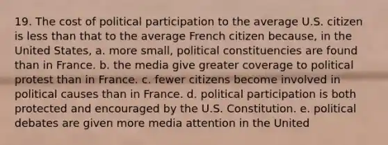 19. The cost of political participation to the average U.S. citizen is <a href='https://www.questionai.com/knowledge/k7BtlYpAMX-less-than' class='anchor-knowledge'>less than</a> that to the average French citizen because, in the United States, a. more small, political constituencies are found than in France. b. the media give greater coverage to political protest than in France. c. fewer citizens become involved in political causes than in France. d. political participation is both protected and encouraged by the U.S. Constitution. e. political debates are given more media attention in the United