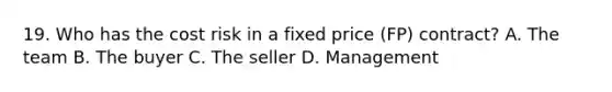 19. Who has the cost risk in a fixed price (FP) contract? A. The team B. The buyer C. The seller D. Management