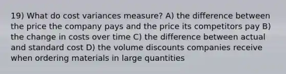 19) What do cost variances measure? A) the difference between the price the company pays and the price its competitors pay B) the change in costs over time C) the difference between actual and standard cost D) the volume discounts companies receive when ordering materials in large quantities