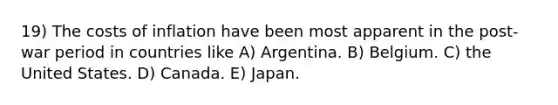 19) The costs of inflation have been most apparent in the post-war period in countries like A) Argentina. B) Belgium. C) the United States. D) Canada. E) Japan.