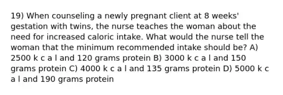 19) When counseling a newly pregnant client at 8 weeks' gestation with twins, the nurse teaches the woman about the need for increased caloric intake. What would the nurse tell the woman that the minimum recommended intake should be? A) 2500 k c a l and 120 grams protein B) 3000 k c a l and 150 grams protein C) 4000 k c a l and 135 grams protein D) 5000 k c a l and 190 grams protein