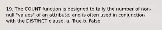 19. The COUNT function is designed to tally the number of non-null "values" of an attribute, and is often used in conjunction with the DISTINCT clause. a. True b. False