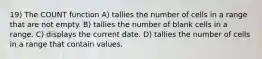 19) The COUNT function A) tallies the number of cells in a range that are not empty. B) tallies the number of blank cells in a range. C) displays the current date. D) tallies the number of cells in a range that contain values.