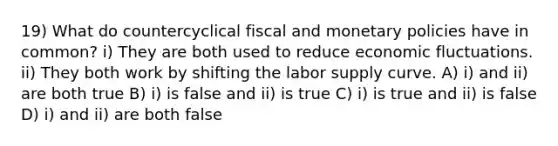 19) What do countercyclical fiscal and monetary policies have in common? i) They are both used to reduce economic fluctuations. ii) They both work by shifting the labor supply curve. A) i) and ii) are both true B) i) is false and ii) is true C) i) is true and ii) is false D) i) and ii) are both false