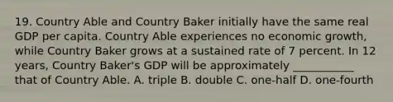 19. Country Able and Country Baker initially have the same real GDP per capita. Country Able experiences no economic growth, while Country Baker grows at a sustained rate of 7 percent. In 12 years, Country Baker's GDP will be approximately ___________ that of Country Able. A. triple B. double C. one-half D. one-fourth