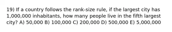 19) If a country follows the rank-size rule, if the largest city has 1,000,000 inhabitants, how many people live in the fifth largest city? A) 50,000 B) 100,000 C) 200,000 D) 500,000 E) 5,000,000