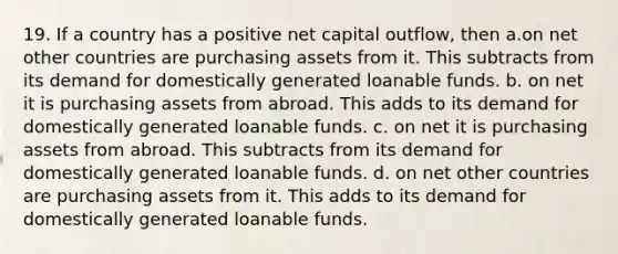 19. If a country has a positive net capital outflow, then a.on net other countries are purchasing assets from it. This subtracts from its demand for domestically generated loanable funds. b. on net it is purchasing assets from abroad. This adds to its demand for domestically generated loanable funds. c. on net it is purchasing assets from abroad. This subtracts from its demand for domestically generated loanable funds. d. on net other countries are purchasing assets from it. This adds to its demand for domestically generated loanable funds.