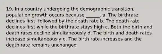 19. In a country undergoing the demographic transition, population growth occurs because ______. a. The birthrate declines first, followed by the death rate b. The death rate declines first while the birthrate stays high c. Both the birth and death rates decline simultaneously d. The birth and death rates increase simultaneously e. The birth rate increases and the death rate remains unchanged