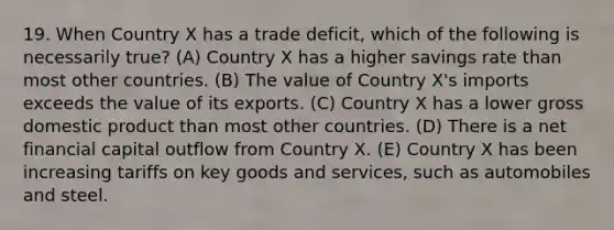 19. When Country X has a trade deficit, which of the following is necessarily true? (A) Country X has a higher savings rate than most other countries. (B) The value of Country X's imports exceeds the value of its exports. (C) Country X has a lower gross domestic product than most other countries. (D) There is a net financial capital outflow from Country X. (E) Country X has been increasing tariffs on key goods and services, such as automobiles and steel.