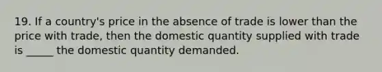 19. If a country's price in the absence of trade is lower than the price with trade, then the domestic quantity supplied with trade is _____ the domestic quantity demanded.