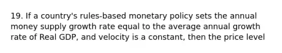 19. If a country's rules-based monetary policy sets the annual money supply growth rate equal to the average annual growth rate of Real GDP, and velocity is a constant, then the price level