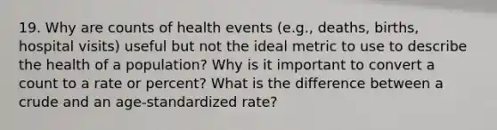 19. Why are counts of health events (e.g., deaths, births, hospital visits) useful but not the ideal metric to use to describe the health of a population? Why is it important to convert a count to a rate or percent? What is the difference between a crude and an age-standardized rate?