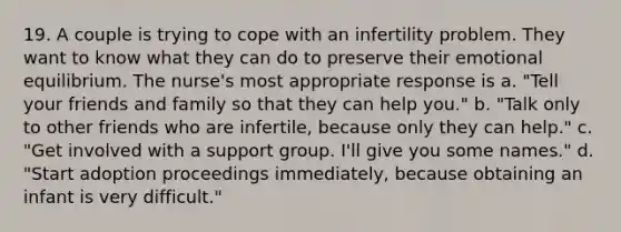 19. A couple is trying to cope with an infertility problem. They want to know what they can do to preserve their emotional equilibrium. The nurse's most appropriate response is a. "Tell your friends and family so that they can help you." b. "Talk only to other friends who are infertile, because only they can help." c. "Get involved with a support group. I'll give you some names." d. "Start adoption proceedings immediately, because obtaining an infant is very difficult."