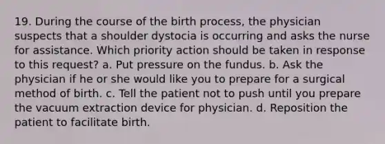 19. During the course of the birth process, the physician suspects that a shoulder dystocia is occurring and asks the nurse for assistance. Which priority action should be taken in response to this request? a. Put pressure on the fundus. b. Ask the physician if he or she would like you to prepare for a surgical method of birth. c. Tell the patient not to push until you prepare the vacuum extraction device for physician. d. Reposition the patient to facilitate birth.