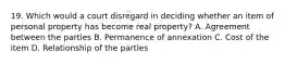 19. Which would a court disregard in deciding whether an item of personal property has become real property? A. Agreement between the parties B. Permanence of annexation C. Cost of the item D. Relationship of the parties