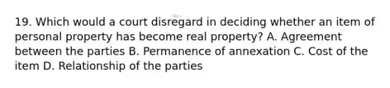 19. Which would a court disregard in deciding whether an item of personal property has become real property? A. Agreement between the parties B. Permanence of annexation C. Cost of the item D. Relationship of the parties