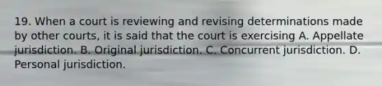 19. When a court is reviewing and revising determinations made by other courts, it is said that the court is exercising A. Appellate jurisdiction. B. Original jurisdiction. C. Concurrent jurisdiction. D. Personal jurisdiction.