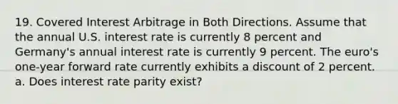 19. Covered Interest Arbitrage in Both Directions. Assume that the annual U.S. interest rate is currently 8 percent and Germany's annual interest rate is currently 9 percent. The euro's one-year forward rate currently exhibits a discount of 2 percent. a. Does interest rate parity exist?