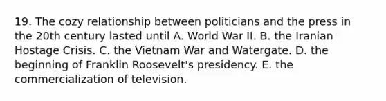 19. The cozy relationship between politicians and the press in the 20th century lasted until A. World War II. B. the Iranian Hostage Crisis. C. the Vietnam War and Watergate. D. the beginning of Franklin Roosevelt's presidency. E. the commercialization of television.