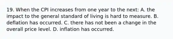 19. When the CPI increases from one year to the next: A. the impact to the general standard of living is hard to measure. B. deflation has occurred. C. there has not been a change in the overall price level. D. inflation has occurred.