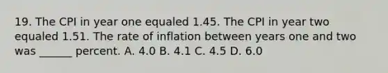 19. The CPI in year one equaled 1.45. The CPI in year two equaled 1.51. The rate of inflation between years one and two was ______ percent. A. 4.0 B. 4.1 C. 4.5 D. 6.0