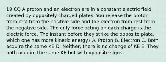 19 CQ A proton and an electron are in a constant electric field created by oppositely charged plates. You release the proton from rest from the positive side and the electron from rest from the negative side. The only force acting on each charge is the electric force. The instant before they strike the opposite plate, which one has more kinetic energy? A. Proton B. Electron C. Both acquire the same KE D. Neither; there is no change of KE E. They both acquire the same KE but with opposite signs.