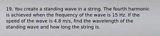 19. You create a standing wave in a string. The fourth harmonic is achieved when the frequency of the wave is 15 Hz. If the speed of the wave is 4.8 m/s, find the wavelength of the standing wave and how long the string is.