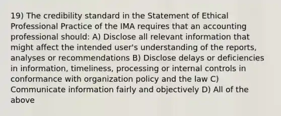 19) The credibility standard in the Statement of Ethical Professional Practice of the IMA requires that an accounting professional should: A) Disclose all relevant information that might affect the intended user's understanding of the reports, analyses or recommendations B) Disclose delays or deficiencies in information, timeliness, processing or internal controls in conformance with organization policy and the law C) Communicate information fairly and objectively D) All of the above