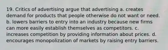 19. Critics of advertising argue that advertising a. creates demand for products that people otherwise do not want or need. b. lowers barriers to entry into an industry because new firms can more easily establish themselves as competitors. c. increases competition by providing information about prices. d. encourages monopolization of markets by raising entry barriers.