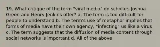 19. What critique of the term "viral media" do scholars Joshua Green and Henry Jenkins offer? a. The term is too difficult for people to understand b. The term's use of metaphor implies that forms of media have their own agency, "infecting" us like a virus c. The term suggests that the diffusion of media content through social networks is important d. All of the above