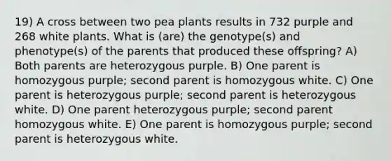 19) A cross between two pea plants results in 732 purple and 268 white plants. What is (are) the genotype(s) and phenotype(s) of the parents that produced these offspring? A) Both parents are heterozygous purple. B) One parent is homozygous purple; second parent is homozygous white. C) One parent is heterozygous purple; second parent is heterozygous white. D) One parent heterozygous purple; second parent homozygous white. E) One parent is homozygous purple; second parent is heterozygous white.