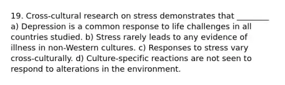 19. Cross-cultural research on stress demonstrates that ________ a) Depression is a common response to life challenges in all countries studied. b) Stress rarely leads to any evidence of illness in non-Western cultures. c) Responses to stress vary cross-culturally. d) Culture-specific reactions are not seen to respond to alterations in the environment.