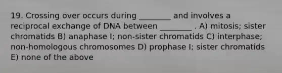 19. Crossing over occurs during ________ and involves a reciprocal exchange of DNA between ________ . A) mitosis; sister chromatids B) anaphase I; non-sister chromatids C) interphase; non-homologous chromosomes D) prophase I; sister chromatids E) none of the above