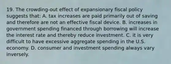 19. The crowding-out effect of expansionary <a href='https://www.questionai.com/knowledge/kPTgdbKdvz-fiscal-policy' class='anchor-knowledge'>fiscal policy</a> suggests that: A. tax increases are paid primarily out of saving and therefore are not an effective fiscal device. B. increases in government spending financed through borrowing will increase the interest rate and thereby reduce investment. C. it is very difficult to have excessive aggregate spending in the U.S. economy. D. consumer and investment spending always vary inversely.