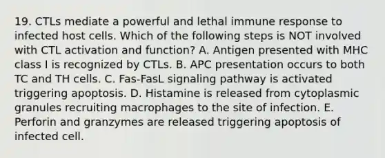 19. CTLs mediate a powerful and lethal immune response to infected host cells. Which of the following steps is NOT involved with CTL activation and function? A. Antigen presented with MHC class I is recognized by CTLs. B. APC presentation occurs to both TC and TH cells. C. Fas-FasL signaling pathway is activated triggering apoptosis. D. Histamine is released from cytoplasmic granules recruiting macrophages to the site of infection. E. Perforin and granzymes are released triggering apoptosis of infected cell.