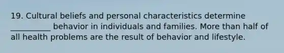 19. Cultural beliefs and personal characteristics determine __________ behavior in individuals and families. More than half of all health problems are the result of behavior and lifestyle.