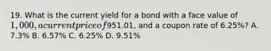 19. What is the current yield for a bond with a face value of 1,000, a current price of951.01, and a coupon rate of 6.25%? A. 7.3% B. 6.57% C. 6.25% D. 9.51%