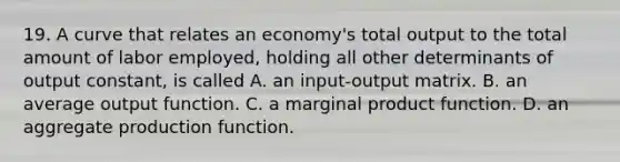 19. A curve that relates an economy's total output to the total amount of labor employed, holding all other determinants of output constant, is called A. an input-output matrix. B. an average output function. C. a marginal product function. D. an aggregate production function.