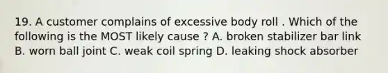 19. A customer complains of excessive body roll . Which of the following is the MOST likely cause ? A. broken stabilizer bar link B. worn ball joint C. weak coil spring D. leaking shock absorber