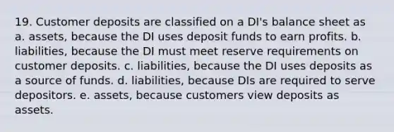 19. Customer deposits are classified on a DI's balance sheet as a. assets, because the DI uses deposit funds to earn profits. b. liabilities, because the DI must meet reserve requirements on customer deposits. c. liabilities, because the DI uses deposits as a source of funds. d. liabilities, because DIs are required to serve depositors. e. assets, because customers view deposits as assets.