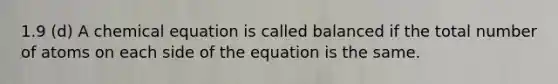 1.9 (d) A chemical equation is called balanced if the total number of atoms on each side of the equation is the same.