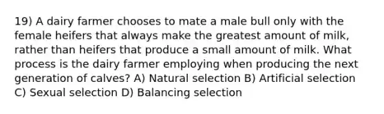 19) A dairy farmer chooses to mate a male bull only with the female heifers that always make the greatest amount of milk, rather than heifers that produce a small amount of milk. What process is the dairy farmer employing when producing the next generation of calves? A) Natural selection B) Artificial selection C) Sexual selection D) Balancing selection