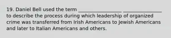 19. Daniel Bell used the term __________________ ________________ to describe the process during which leadership of organized crime was transferred from Irish Americans to Jewish Americans and later to Italian Americans and others.