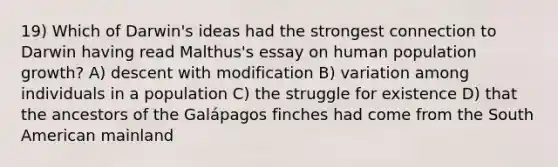 19) Which of Darwin's ideas had the strongest connection to Darwin having read Malthus's essay on human population growth? A) descent with modification B) variation among individuals in a population C) the struggle for existence D) that the ancestors of the Galápagos finches had come from the South American mainland