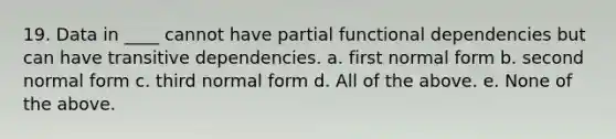 19. Data in ____ cannot have partial functional dependencies but can have transitive dependencies. a. first normal form b. second normal form c. third normal form d. All of the above. e. None of the above.